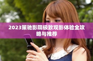 2023策驰影院极致观影体验全攻略与推荐