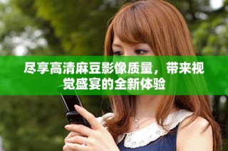 尽享高清麻豆影像质量，带来视觉盛宴的全新体验
