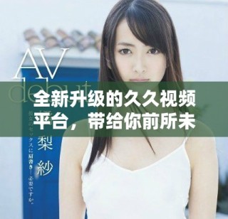 全新升级的久久视频平台，带给你前所未有的视听体验
