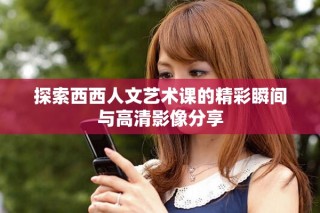 探索西西人文艺术课的精彩瞬间与高清影像分享