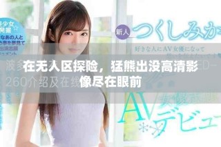 在无人区探险，猛熊出没高清影像尽在眼前