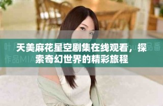 天美麻花星空剧集在线观看，探索奇幻世界的精彩旅程