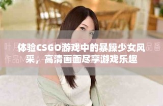 体验CSGO游戏中的暴躁少女风采，高清画面尽享游戏乐趣