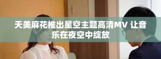 天美麻花推出星空主题高清MV 让音乐在夜空中绽放