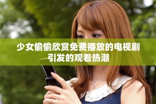 少女偷偷欣赏免费播放的电视剧引发的观看热潮