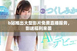 b站推出大型影片免费直播服务，影迷福利来袭