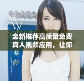 全新推荐高质量免费真人视频应用，让你畅享精彩内容体验