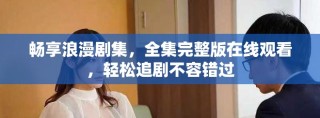 畅享浪漫剧集，全集完整版在线观看，轻松追剧不容错过