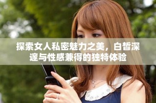 探索女人私密魅力之美，白皙深邃与性感兼得的独特体验