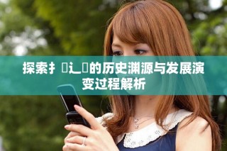 探索扌喿辶畐的历史渊源与发展演变过程解析