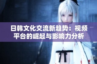日韩文化交流新趋势：视频平台的崛起与影响力分析