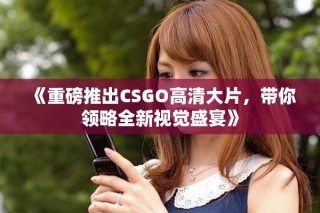 《重磅推出CSGO高清大片，带你领略全新视觉盛宴》