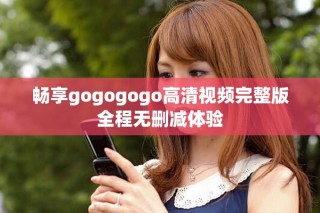 畅享gogogogo高清视频完整版全程无删减体验