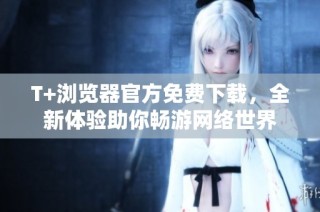 T+浏览器官方免费下载，全新体验助你畅游网络世界
