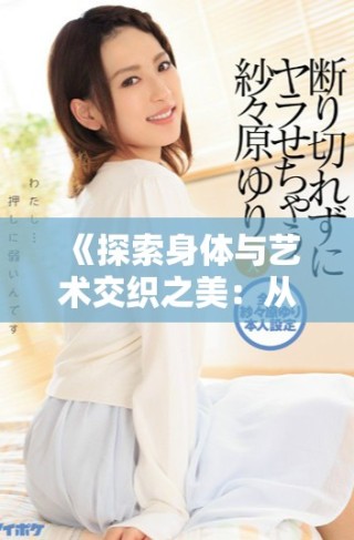 《探索身体与艺术交织之美：从肢体语言到细腻的绣感体验》