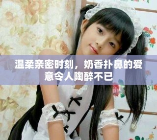 温柔亲密时刻，奶香扑鼻的爱意令人陶醉不已