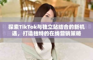 探索TikTok与独立站结合的新机遇，打造独特的在线营销策略