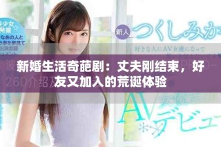 新婚生活奇葩剧：丈夫刚结束，好友又加入的荒诞体验