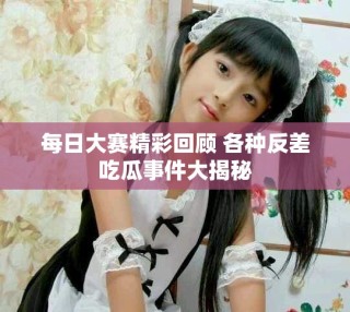 每日大赛精彩回顾 各种反差吃瓜事件大揭秘