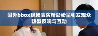 国外bbox现场表演精彩纷呈引发观众热烈反响与互动