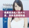 免费高清成人影片大全，尽享品质视听盛宴与无限乐趣