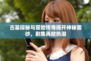 古墓探秘与冒险传奇揭开神秘面纱，剧集再掀热潮