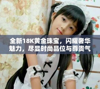全新18K黄金珠宝，闪耀奢华魅力，尽显时尚品位与尊贵气质