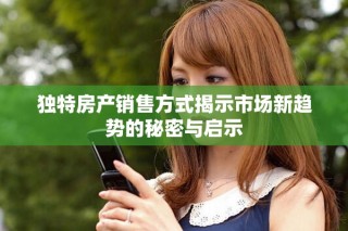 独特房产销售方式揭示市场新趋势的秘密与启示