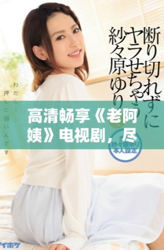 高清畅享《老阿姨》电视剧，尽情体验精彩剧情与感人故事