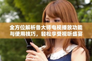 全方位解析鲁大师电视播放功能与使用技巧，轻松享受视听盛宴