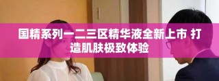 国精系列一二三区精华液全新上市 打造肌肤极致体验