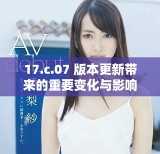17.c.07 版本更新带来的重要变化与影响分析