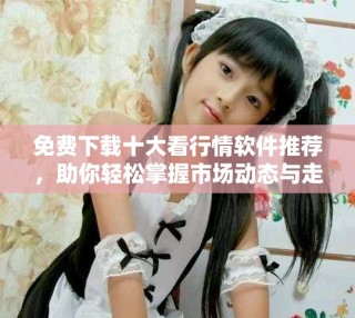 免费下载十大看行情软件推荐，助你轻松掌握市场动态与走势