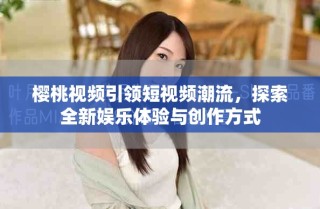 樱桃视频引领短视频潮流，探索全新娱乐体验与创作方式