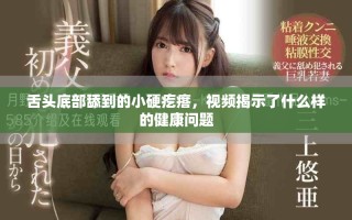 舌头底部舔到的小硬疙瘩，视频揭示了什么样的健康问题