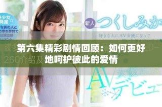 第六集精彩剧情回顾：如何更好地呵护彼此的爱情