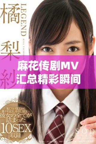 麻花传剧MV汇总精彩瞬间大集锦，带你体验剧中魅力与欢乐