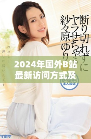 2024年国外B站最新访问方式及使用技巧全揭秘