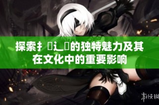 探索扌喿辶畐的独特魅力及其在文化中的重要影响