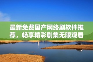 最新免费国产网络剧软件推荐，畅享精彩剧集无限观看乐趣