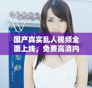 国产真实乱人视频全面上线，免费高清内容尽在掌握之中！