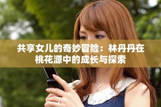 共享女儿的奇妙冒险：林丹丹在桃花源中的成长与探索