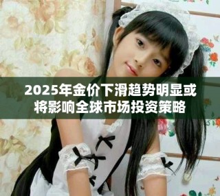 2025年金价下滑趋势明显或将影响全球市场投资策略