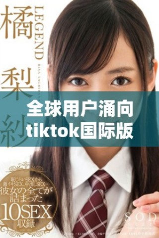 全球用户涌向tiktok国际版，社交媒体新风潮来袭