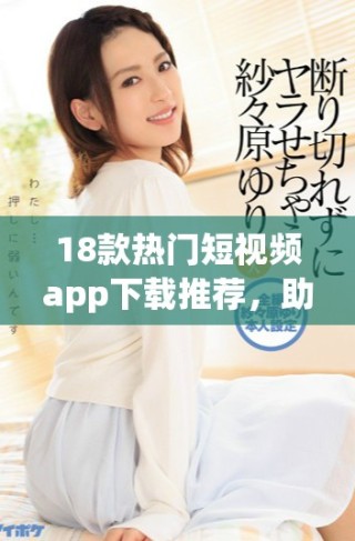 18款热门短视频app下载推荐，助你快速获取精彩内容与娱乐享受