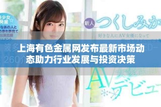 上海有色金属网发布最新市场动态助力行业发展与投资决策