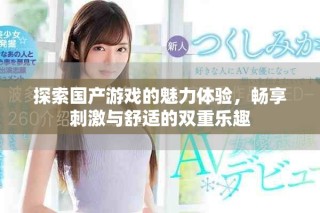 探索国产游戏的魅力体验，畅享刺激与舒适的双重乐趣