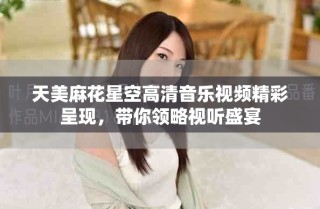 天美麻花星空高清音乐视频精彩呈现，带你领略视听盛宴