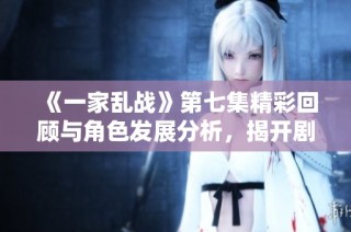 《一家乱战》第七集精彩回顾与角色发展分析，揭开剧情新篇章