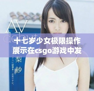 十七岁少女极限操作展示在csgo游戏中发挥的激情与冲劲